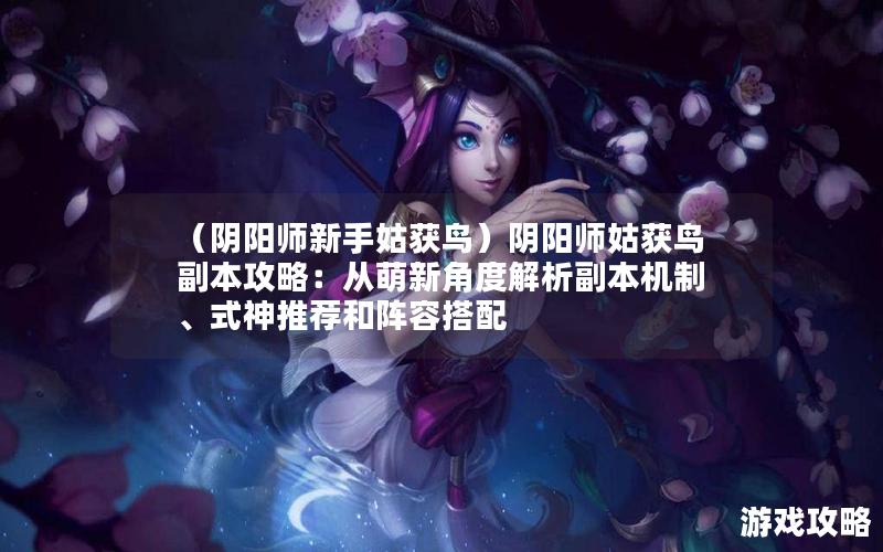 （阴阳师新手姑获鸟）阴阳师姑获鸟副本攻略：从萌新角度解析副本机制、式神推荐和阵容搭配