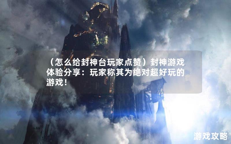 （怎么给封神台玩家点赞）封神游戏体验分享：玩家称其为绝对超好玩的游戏！