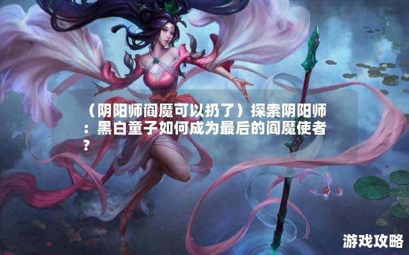 （阴阳师阎魔可以扔了）探索阴阳师：黑白童子如何成为最后的阎魔使者？