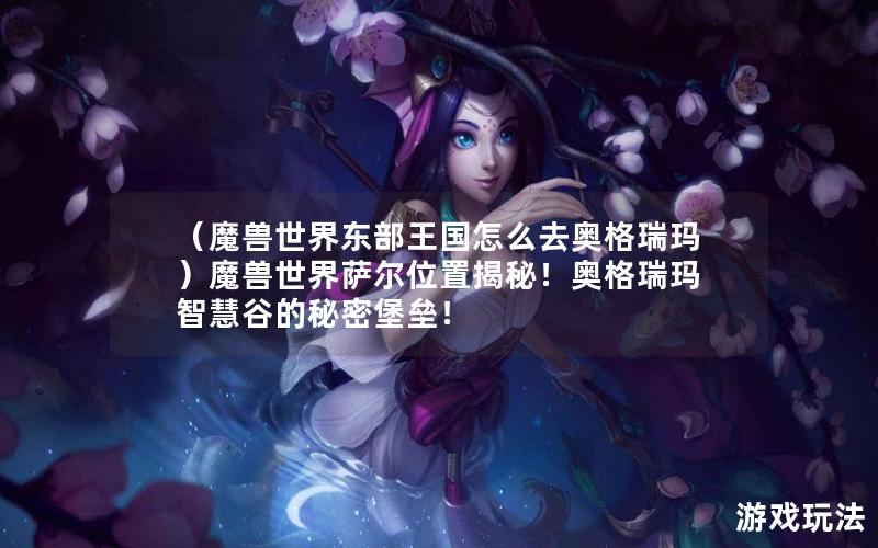 （魔兽世界东部王国怎么去奥格瑞玛）魔兽世界萨尔位置揭秘！奥格瑞玛智慧谷的秘密堡垒！