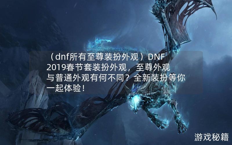 （dnf所有至尊装扮外观）DNF2019春节套装扮外观，至尊外观与普通外观有何不同？全新装扮等你一起体验！