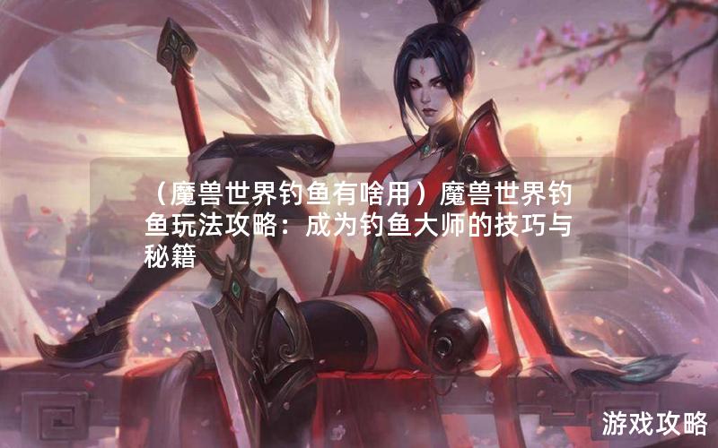 （魔兽世界钓鱼有啥用）魔兽世界钓鱼玩法攻略：成为钓鱼大师的技巧与秘籍